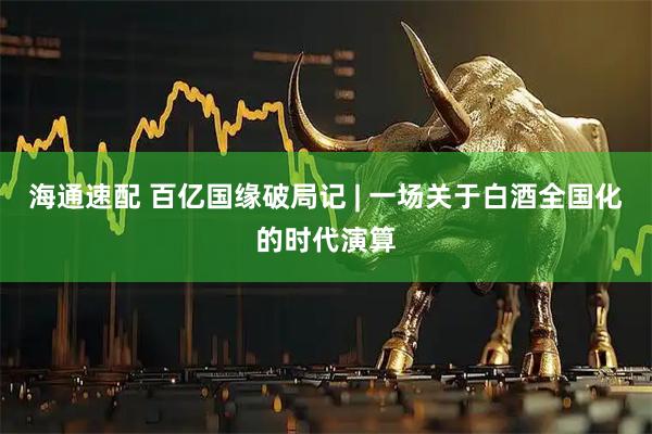海通速配 百亿国缘破局记 | 一场关于白酒全国化的时代演算