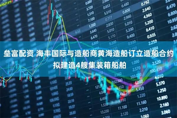 垒富配资 海丰国际与造船商黄海造船订立造船合约 拟建造4艘集装箱船舶
