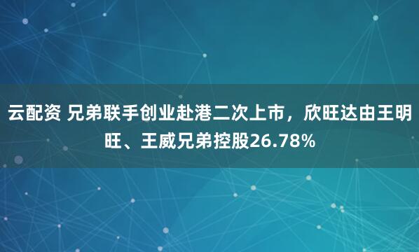 云配资 兄弟联手创业赴港二次上市，欣旺达由王明旺、王威兄弟控股26.78%