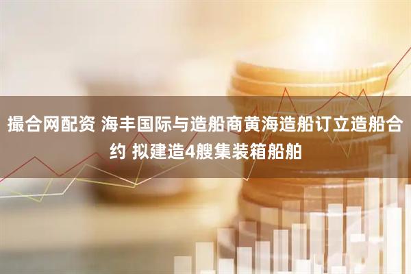 撮合网配资 海丰国际与造船商黄海造船订立造船合约 拟建造4艘集装箱船舶