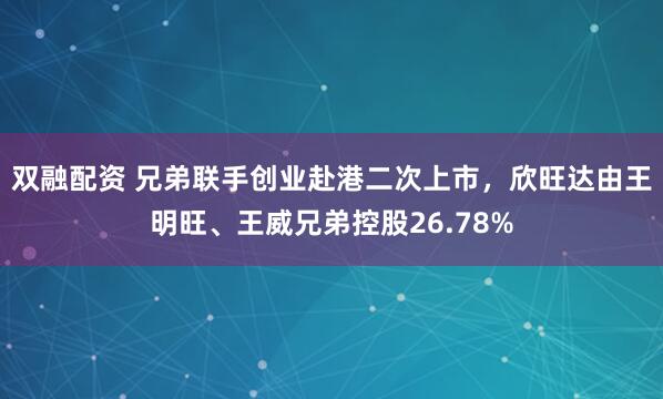 双融配资 兄弟联手创业赴港二次上市，欣旺达由王明旺、王威兄弟控股26.78%