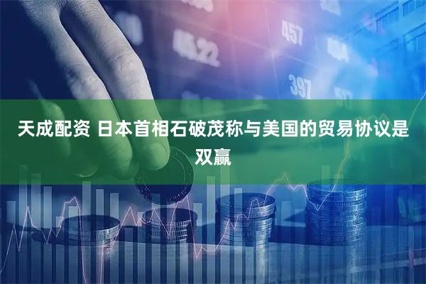 天成配资 日本首相石破茂称与美国的贸易协议是双赢