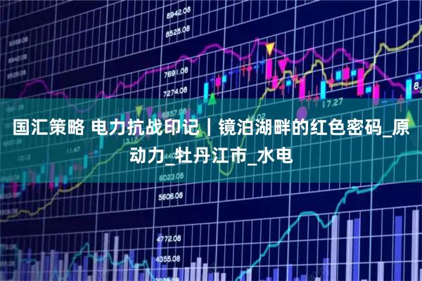 国汇策略 电力抗战印记｜镜泊湖畔的红色密码_原动力_牡丹江市_水电
