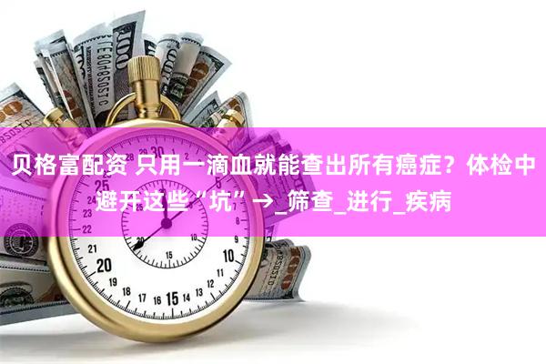 贝格富配资 只用一滴血就能查出所有癌症？体检中避开这些“坑”→_筛查_进行_疾病