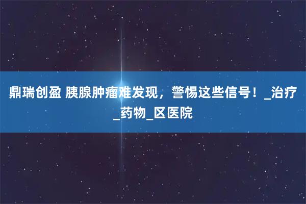 鼎瑞创盈 胰腺肿瘤难发现，警惕这些信号！_治疗_药物_区医院