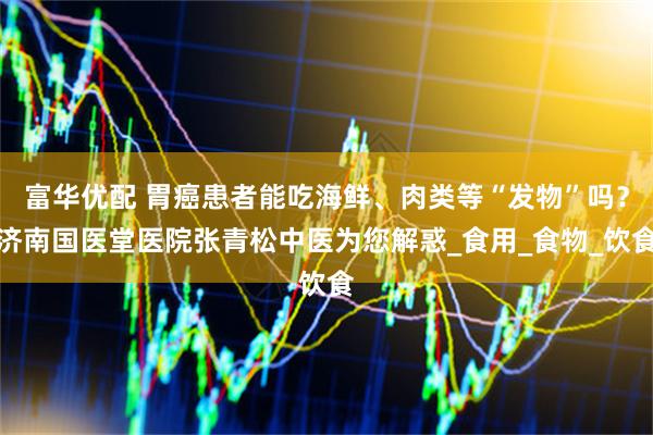 富华优配 胃癌患者能吃海鲜、肉类等“发物”吗？济南国医堂医院张青松中医为您解惑_食用_食物_饮食