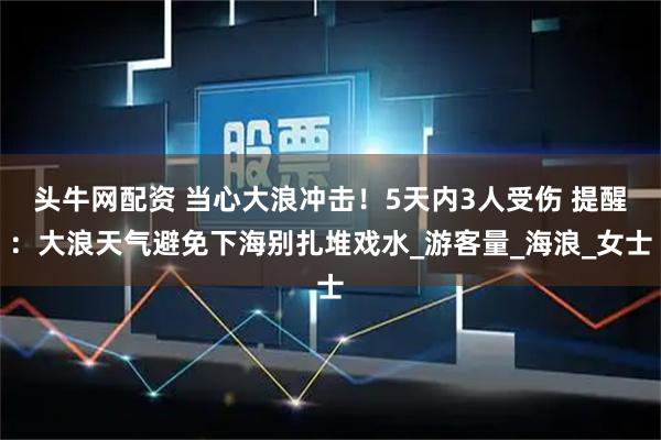 头牛网配资 当心大浪冲击！5天内3人受伤 提醒：大浪天气避免下海别扎堆戏水_游客量_海浪_女士