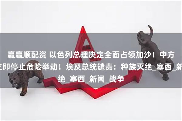 赢赢顺配资 以色列总理决定全面占领加沙！中方敦促：立即停止危险举动！埃及总统谴责：种族灭绝_塞西_新闻_战争