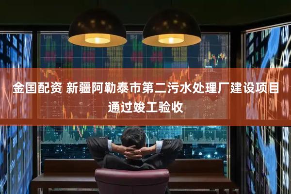 金国配资 新疆阿勒泰市第二污水处理厂建设项目通过竣工验收