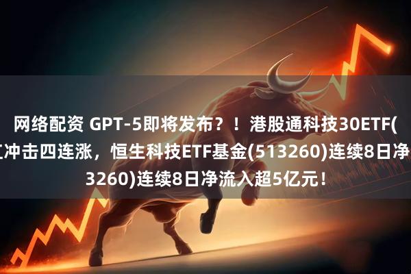 网络配资 GPT-5即将发布？！港股通科技30ETF(520980)飘红冲击四连涨，恒生科技ETF基金(513260)连续8日净流入超5亿元！