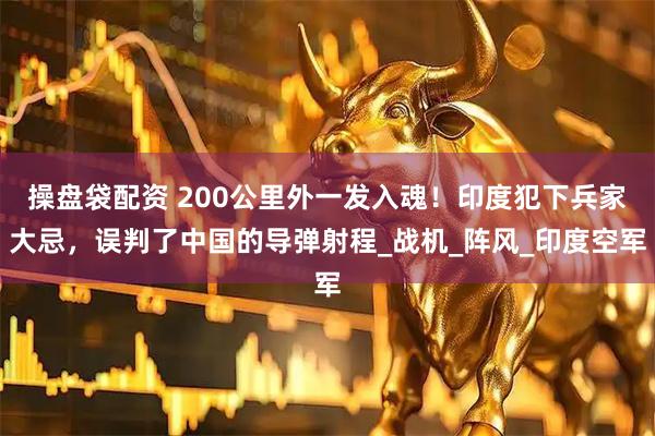 操盘袋配资 200公里外一发入魂！印度犯下兵家大忌，误判了中国的导弹射程_战机_阵风_印度空军