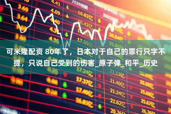 可米隆配资 80年了，日本对于自己的罪行只字不提，只说自己受到的伤害_原子弹_和平_历史