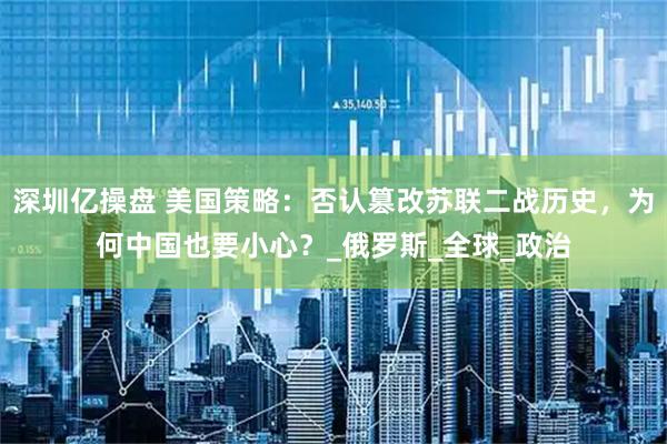 深圳亿操盘 美国策略：否认篡改苏联二战历史，为何中国也要小心？_俄罗斯_全球_政治