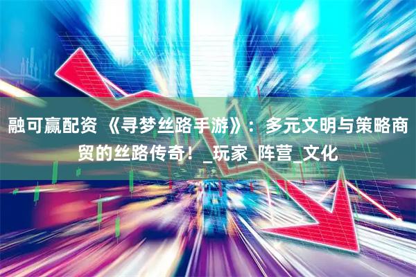 融可赢配资 《寻梦丝路手游》：多元文明与策略商贸的丝路传奇！_玩家_阵营_文化