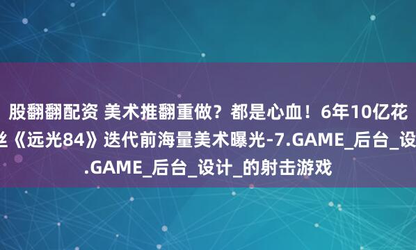 股翻翻配资 美术推翻重做？都是心血！6年10亿花去哪了？莉莉丝《远光84》迭代前海量美术曝光-7.GAME_后台_设计_的射击游戏
