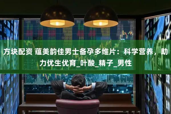 方块配资 蕴美韵佳男士备孕多维片：科学营养，助力优生优育_叶酸_精子_男性