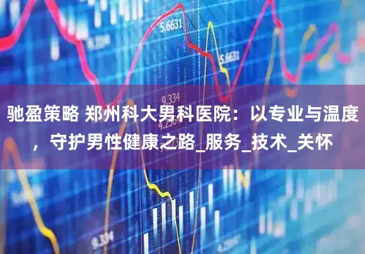 驰盈策略 郑州科大男科医院：以专业与温度，守护男性健康之路_服务_技术_关怀