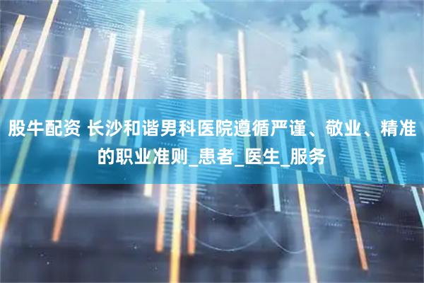 股牛配资 长沙和谐男科医院遵循严谨、敬业、精准的职业准则_患者_医生_服务