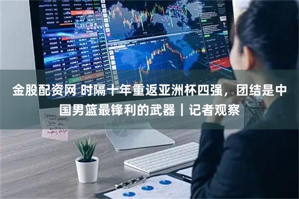 金股配资网 时隔十年重返亚洲杯四强，团结是中国男篮最锋利的武器｜记者观察