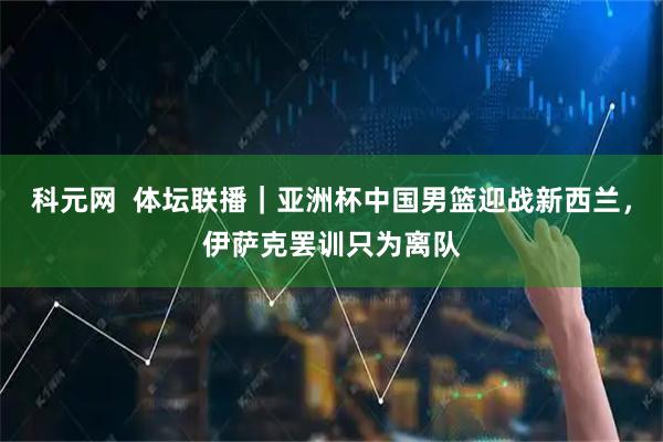 科元网  体坛联播｜亚洲杯中国男篮迎战新西兰，伊萨克罢训只为离队