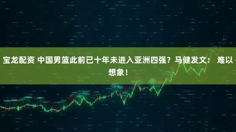 宝龙配资 中国男篮此前已十年未进入亚洲四强？马健发文： 难以想象！