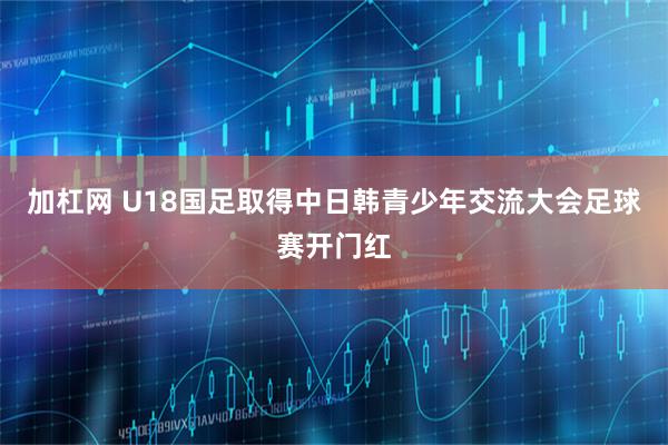加杠网 U18国足取得中日韩青少年交流大会足球赛开门红