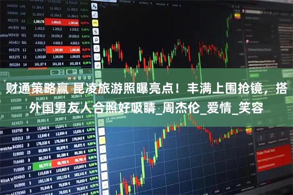 财通策略赢 昆凌旅游照曝亮点！丰满上围抢镜，搭外国男友人合照好吸睛_周杰伦_爱情_笑容