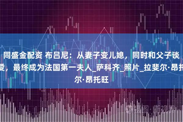 同盛金配资 布吕尼：从妻子变儿媳，同时和父子谈恋爱，最终成为法国第一夫人_萨科齐_照片_拉斐尔·昂托旺