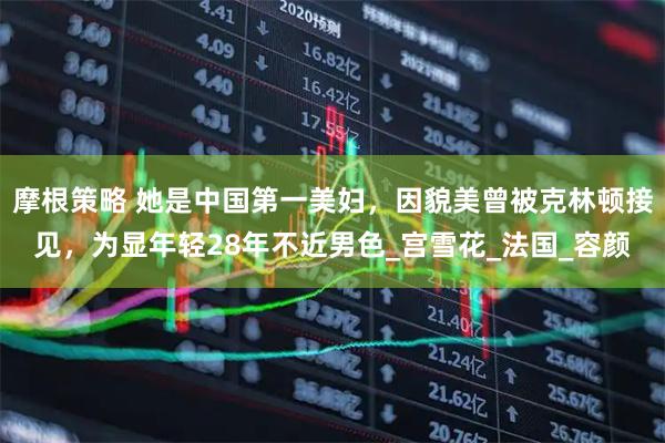 摩根策略 她是中国第一美妇，因貌美曾被克林顿接见，为显年轻28年不近男色_宫雪花_法国_容颜