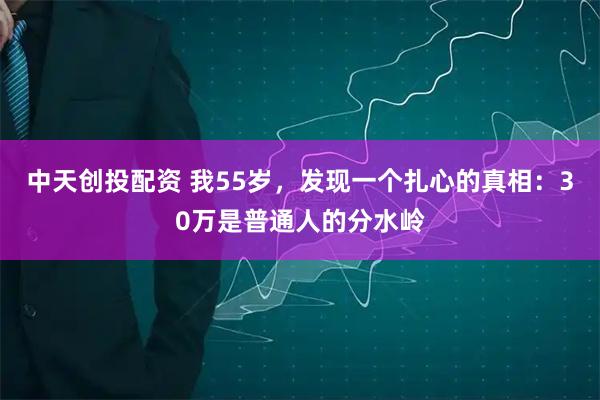 中天创投配资 我55岁，发现一个扎心的真相：30万是普通人的分水岭