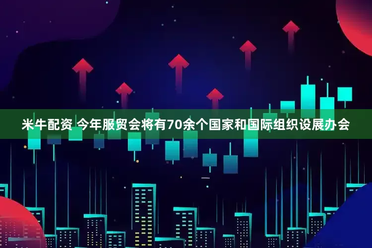 米牛配资 今年服贸会将有70余个国家和国际组织设展办会