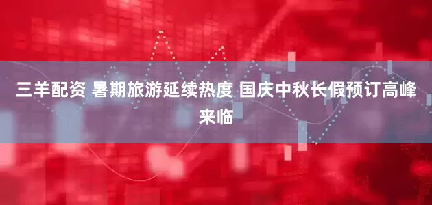 三羊配资 暑期旅游延续热度 国庆中秋长假预订高峰来临