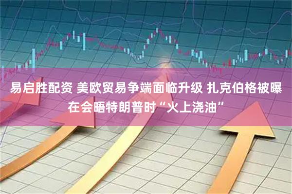 易启胜配资 美欧贸易争端面临升级 扎克伯格被曝在会晤特朗普时“火上浇油”