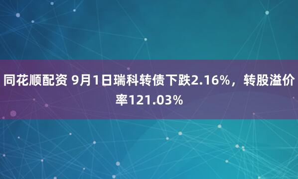 同花顺配资 9月1日瑞科转债下跌2.16%，转股溢价率121.03%