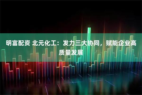 明富配资 北元化工：发力三大协同，赋能企业高质量发展