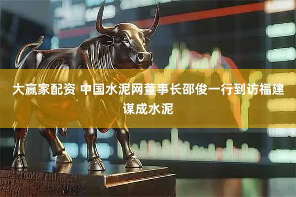 大赢家配资 中国水泥网董事长邵俊一行到访福建谋成水泥