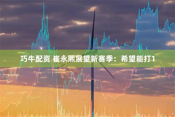 巧牛配资 崔永熙展望新赛季：希望能打1