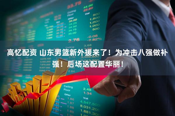 高忆配资 山东男篮新外援来了！为冲击八强做补强！后场这配置华丽！