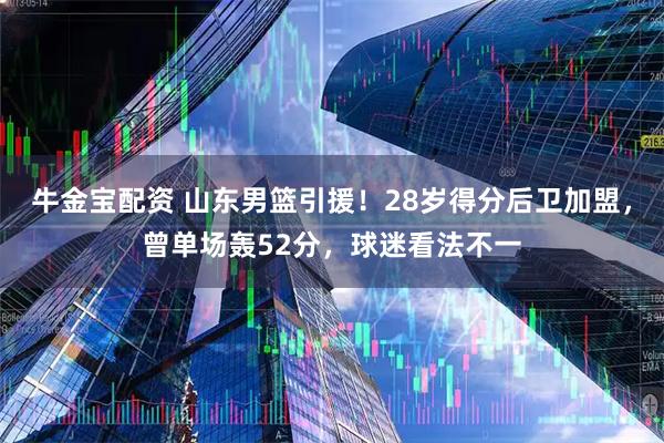 牛金宝配资 山东男篮引援！28岁得分后卫加盟，曾单场轰52分，球迷看法不一