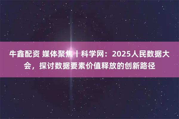 牛鑫配资 媒体聚焦丨科学网：2025人民数据大会，探讨数据要素价值释放的创新路径