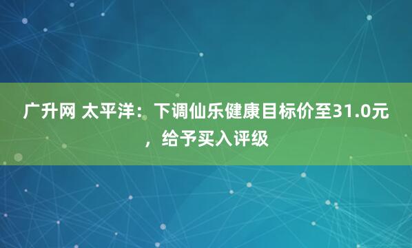 广升网 太平洋：下调仙乐健康目标价至31.0元，给予买入评级