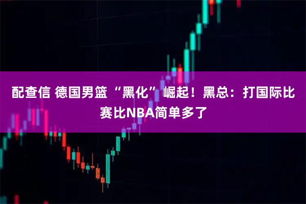 配查信 德国男篮 “黑化” 崛起！黑总：打国际比赛比NBA简单多了