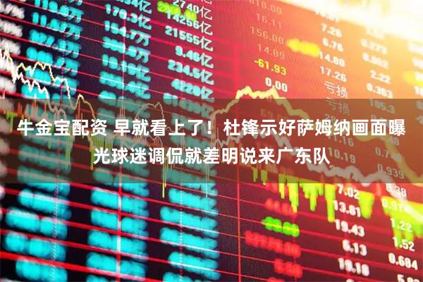 牛金宝配资 早就看上了！杜锋示好萨姆纳画面曝光球迷调侃就差明说来广东队