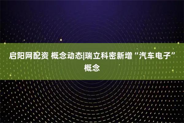 启阳网配资 概念动态|瑞立科密新增“汽车电子”概念