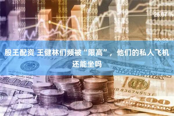 股王配资 王健林们频被“限高”，他们的私人飞机还能坐吗