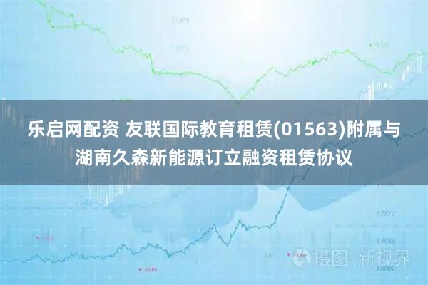 乐启网配资 友联国际教育租赁(01563)附属与湖南久森新能源订立融资租赁协议