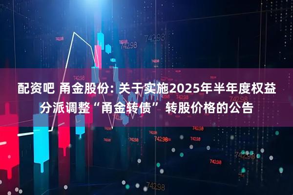 配资吧 甬金股份: 关于实施2025年半年度权益分派调整“甬金转债” 转股价格的公告