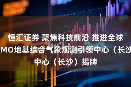 恒汇证券 聚焦科技前沿 推进全球监测 WMO地基综合气象观测引领中心（长沙）揭牌