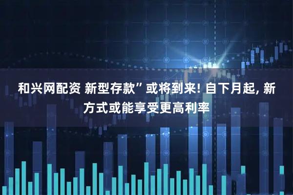 和兴网配资 新型存款”或将到来! 自下月起, 新方式或能享受更高利率
