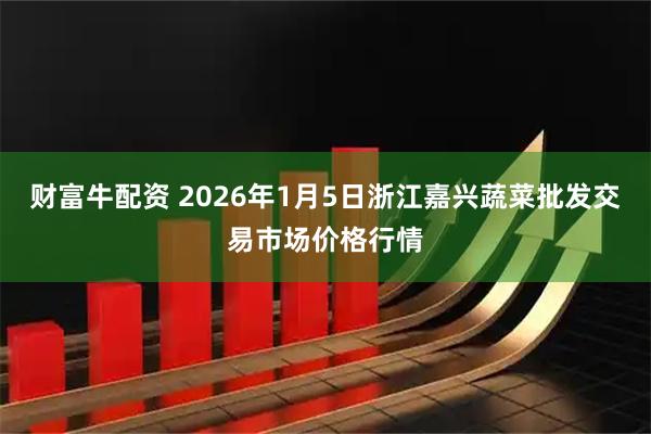 财富牛配资 2026年1月5日浙江嘉兴蔬菜批发交易市场价格行情